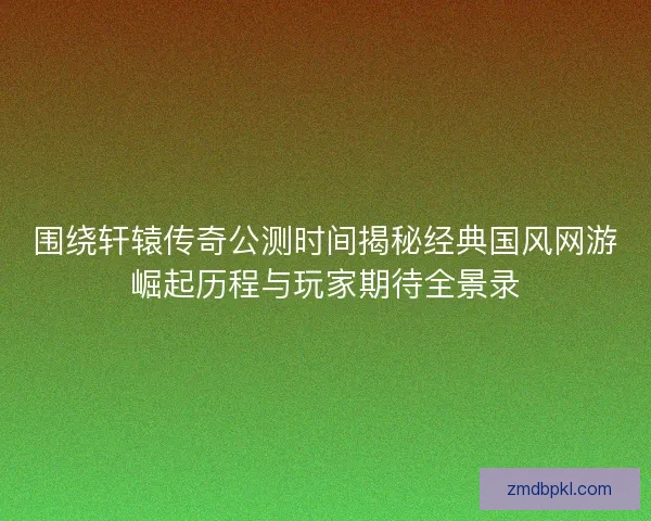围绕轩辕传奇公测时间揭秘经典国风网游崛起历程与玩家期待全景录