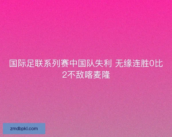 国际足联系列赛中国队失利 无缘连胜0比2不敌喀麦隆
