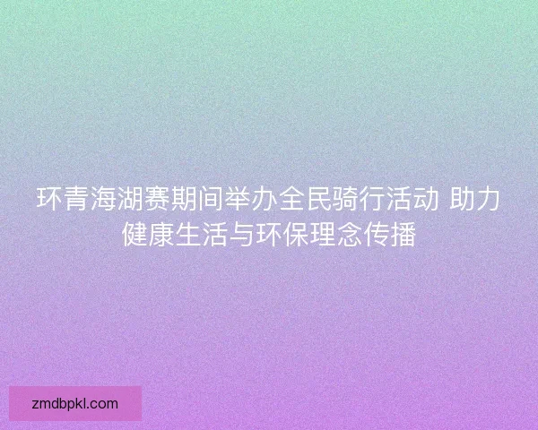 环青海湖赛期间举办全民骑行活动 助力健康生活与环保理念传播