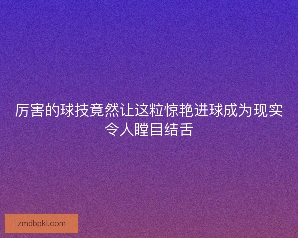 厉害的球技竟然让这粒惊艳进球成为现实令人瞠目结舌